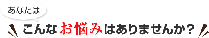 あなたは、こんな悩みはありませんか?